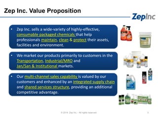 • Zep Inc. sells a wide-variety of highly-effective,
consumable packaged chemicals that help
professionals maintain, clean & protect their assets,
facilities and environment.
• We market our products primarily to customers in the
Transportation, Industrial/MRO and
Jan/San & Institutional markets.
• Our multi-channel sales capability is valued by our
customers and enhanced by an integrated supply chain
and shared services structure, providing an additional
competitive advantage.
Zep Inc. Value Proposition
3© 2014 Zep Inc. - All rights reserved.
 
