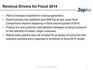 Revenue Drivers for Fiscal 2014
9© 2014 Zep Inc. - All rights reserved.
• Plan to increase investment in revenue generation.
• Direct business has stabilized post-SAP but at new, lower level.
Comparisons improve beginning in fiscal second quarter of 2014.
• Product line and customer rationalization strategies could put pressure
on the retention of certain, larger customers.
• Robust sales pipeline was not included for purposes of sizing the cost-
reduction activities but is expected to contribute to fiscal 2014 results.
 