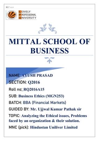 1 | P a g e
MITTAL SCHOOL OF
BUSINESS
NAME: AYUSH PRASAD
SECTION: Q2016
Roll no: RQ2016A15
SUB: Business Ethics (MGN253)
BATCH: BBA (Financial Markets)
GUIDED BY: Mr. Ujjwal Kumar Pathak sir
TOPIC: Analyzing the Ethical issues, Problems
faced by an organization & their solution.
MNC (pick): Hindustan Uniliver Limited
 