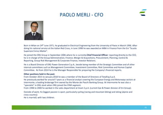 PAOLO MERLI - CFO
51
Born in Milan on 24th June 1971, he graduated in Electrical Engineering from the University of Pavia in March 1996. After
doing his national service at the Italian Red Cross, in June 1998 he was awarded an MBA in Finance from the Eni "Scuola
Superiore Enrico Mattei".
He joined the ERG Group in September 2006 where he is currently Chief Financial Officer: reporting directly to the CEO,
he is in charge of the Group Administration, Finance, Merger & Acquisitions, Procurement, Planning, Control &
Reporting, Group Risk Management & Corporate Finance, Investor Relations.
He is a Board Director of ERG Power Generation S.p.A., beside being member of the Strategic Committee and of other
internal committees such as Management Committee, Investment Committee, Risk Committee and Human Capital
Committee. As from 2014 he is the Manager Responsible for preparing the Company’s financial reports.
Other positions held in the past:
From October 2015 to January 2018 he was a member of the Board of Directors of TotalErg S.p.A.
He previously worked for around 7 years as a financial analyst covering the European Energy and Motorways sectors at
Intermonte, a leading brokerage firm owned by the Monte dei Paschi Banking Group. At Intermonte he was also a
"specialist" in ERG stock when ERG joined the STAR segment.
From 1998 to 2000 he worked in the sales department at Snam S.p.A. (current Gas & Power division of Eni Group).
Outside of work, his biggest passion is sport, particularly cycling (racing and mountain biking) and skiing (alpine and
cross-country).
He is married, with two children.
 