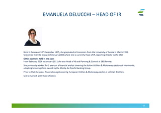 EMANUELA DELUCCHI – HEAD OF IR
52
Born in Genoa on 18th December 1975, she graduated in Economics from the University of Genoa in March 1999.
She joined the ERG Group in February 2008 where she is currently Head of IR, reporting directly to the CFO.
Other positions held in the past:
From February 2008 to January 2011 she was Head of IR and Planning & Control at ERG Renew.
She previously worked for 3 years as a financial analyst covering the Italian Utilities & Motorways sectors at Intermonte,
a leading brokerage firm owned by the Monte dei Paschi Banking Group.
Prior to that she was a financial analyst covering European Utilities & Motorways sector at Lehman Brothers.
She is married, with three children.
 
