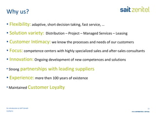 Why us? An introduction to SAIT Zenitel Flexibility:  adaptive, short decision taking, fast service, … Solution variety:   Distribution – Project – Managed Services – Leasing Customer Intimacy:  we know the processes and needs of our customers Focus:  competence centers with  highly specialized sales and after-sales consultants Innovation:  Ongoing development of new competences and solutions Strong   partnerships with leading suppliers Experience:  more then 100 years of existence  Maintained  Customer Loyalty 21/03/11 