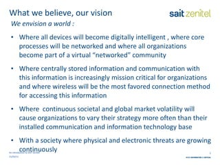 What we believe, our vision We envision a world : Where all devices will become digitally intelligent , where core processes will be networked and where all organizations become part of a virtual “networked” community Where centrally stored information and communication with this information is increasingly mission critical for organizations and where wireless will be the most favored connection method for accessing this information Where  continuous societal and global market volatility will cause organizations to vary their strategy more often than their installed communication and information technology base With a society where physical and electronic threats are growing continuously An introduction to SAIT Zenitel 21/03/11 
