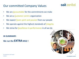 Our committed Company Values We are   A ccountable   for the commitments we make We are a   C ustomer centric   organisation We expect   T eam spirit and passion   from our people We   operate against the highest standards of   I ntegrity We strive for   E xcellence in performance   in all we do IN SUMMARY: We run the  EXTRA  MILE ! An introduction to SAIT Zenitel 21/03/11 