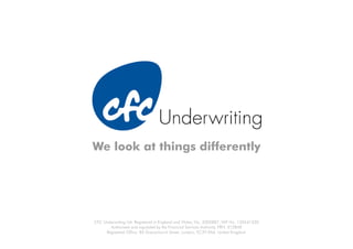 We look at things differently




CFC Underwriting Ltd. Registered in England and Wales, No. 3302887. VAT No. 135541330
       Authorised and regulated by the Financial Services Authority. FRN: 312848
     Registered Office: 85 Gracechurch Street, London, EC3V 0AA, United Kingdom
 