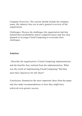 Company Overview: The section should include the company
name, the industry they are in and a general overview of the
organization.
Challenges: Discuss the challenges the organization had that
limited their profitability and/or competitiveness and how they
planned to leverage Cloud Computing to overcome their
challenges.
Solution
: Describe the organization’s Cloud Computing implementation
and the benefits they realized from the implementation. What
was the result of implementing Cloud Computing? Did they
meet their objectives for fall short?
Conclusion: Summarize the most important ideas from the paper
and also make recommendations or how they might have
achieved even greater success.
 
