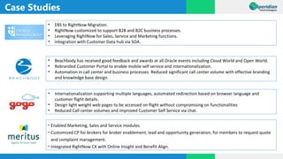 Case Studies
• EBS to RightNow Migration.
• RightNow customized to support B2B and B2C business processes.
• Leveraging RightNow for Sales, Service and Marketing functions.
• Integration with Customer Data hub via SOA.
• Beachbody has received good feedback and awards at all Oracle events including Cloud World and Open World.
• Rebranded Customer Portal to enable mobile self service and internationalization.
• Automation in call center and business processes. Reduced significant call center volume with effective branding
and knowledge base design.
• Internationalization supporting multiple languages, automated redirection based on browser language and
customer flight details.
• Design light weight web pages to be accessed on flight without compromising on functionalities
• Reduced Call center volumes and improved Customer Self Service via chat.
• Enabled Marketing, Sales and Service modules.
• Customized CP for brokers for broker enablement, lead and opportunity generation, for members to request quote
and complaint management.
• Integrated RightNow CX with Online Insight and Benefit Align.
 