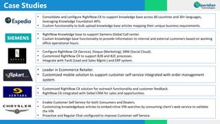 Case Studies
• Consolidate and configure RightNow CX to support knowledge base across 60 countries and 30+ languages,
leveraging Knowledge Foundation APIs.
• Custom functionality to bulk upload knowledge base articles mapping their unique business requirements.
• RightNow Knowledge base to support Siemens Global Call center.
• Custom knowledge base functionality to provide information to internal and external customers based on working
office operational hours.
• Configure RightNow CX (Service), Eloqua (Marketing), SRM (Social Cloud).
• Customized RightNow CX to support B2B and B2C processes.
• Integrate with Yardi (Lead and Sales Mgmt.) and ERP system.
• Leader in Ecommerce Retailer.
• Customized mobile solution to support customer self service integrated with order management
system.
• Customized RightNow CX solution for outreach functionality and customer feedback.
• RightNow CX integrated with Siebel CRM for sales and opportunities.
• Enable Customer Self Service for both Consumers and Dealers.
• Customizing knowledgebase articles to embed inline VIN searches by consuming client’s web service to validate
the VIN
• Proactive and Regular Chat configured to improve Customer self Service.
 