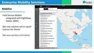 Enterprise Mobility Solutions
Mobilize
Field Service Mobile
Integrated with RightNow,
Siebel, OBIEE
Net new solution sell or upsell
licenses for Oracle
See www.speridian.com/mobilize
 