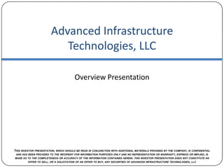 Advanced Infrastructure Technologies, LLC Overview Presentation This investor presentation, which should be read in conjunction with additional materials provided by the company, is confidential and has been provided to the recipient for information purposes only and no representation or warranty, express or implied, is made as to the completeness or accuracy of the information contained herein. this investor presentation does not constitute an offer to sell, or a solicitation of an offer to buy, any securities of advanced infrastructure technologies, llc 