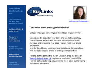 Consistent	
  Brand	
  Message	
  on	
  Linkedin?	
  
Did	
  you	
  know	
  you	
  can	
  add	
  your	
  Brand	
  Logo	
  to	
  your	
  proﬁle?	
  
Using	
  Linkedin	
  as	
  part	
  of	
  your	
  Sales	
  and	
  Marke<ng	
  strategy	
  
should	
  involve	
  a	
  consistent	
  personal	
  and	
  corporate	
  brand	
  
message	
  and	
  by	
  adding	
  your	
  Logo	
  you	
  can	
  raise	
  your	
  brand	
  
awareness.	
  
In	
  order	
  to	
  add	
  your	
  Logo	
  you	
  need	
  to	
  set	
  up	
  a	
  Company	
  Page	
  
ﬁrst	
  then	
  add	
  to	
  your	
  proﬁle	
  in	
  the	
  Experience	
  sec<on.	
  
Help	
  to	
  do	
  this	
  connect	
  to	
  me	
  on	
  Linkedin,	
  drop	
  me	
  a	
  line	
  on	
  
dawn@thebizlinks.co.uk	
  	
  or	
  give	
  me	
  a	
  call	
  on	
  07880725564	
  	
  
I	
  would	
  be	
  happy	
  to	
  help	
  you	
  generate	
  more	
  Sales	
  by	
  increasing	
  
your	
  Brand	
  awareness.	
  
uk.linkedin.com/in/dawnadlam!
 
