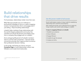 linkedin.com.companies | 3
Build relationships
that drive results
For businesses, relationships matter more than ever.
Why? Because people tune out irrelevant or
promotional messages to focus on useful, engaging
content. Companies that inform and engage aren’t
just selling – they’re building relationships.
LinkedIn helps marketers forge relationships with
the world’s largest professional community. Our
members are almost 50 percent more likely to buy
from a company they engage with on LinkedIn.1
And a whopping 80 percent of LinkedIn members
want to connect with companies2
– because those
connections provide them opportunities to enhance
their professional decision making.
In this guide, we’ll show you how to use your
Company Page to build relationships, attract new
followers, and create brand advocates.
Social media leaders employ a 5-step model for establishing
relationships with customers and prospects.
After reading this guide, you’ll understand how to apply this
5-step model to your social media strategy on LinkedIn.
5 steps to engaging followers on LinkedIn
1. Establish your presence
2. Attract followers
3. Engage followers
4. Amplify through the network
5. Analyze and refine
Use this proven model to fuel success
1. LinkedIn Audience 360 Study, August 2011
2. Ibid
 