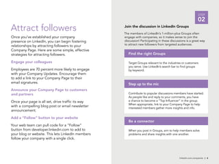 linkedin.com.companies | 6
STEP
02
Attract followers
Once you’ve established your company
presence on LinkedIn, you can begin fostering
relationships by attracting followers to your
Company Page. Here are some simple, effective
strategies for attracting followers.
Engage your colleagues
Employees are 70 percent more likely to engage
with your Company Updates. Encourage them
to add a link to your Company Page to their
email signatures.
Announce your Company Page to customers
and partners
Once your page is all set, drive traffic its way
with a compelling blog post or email newsletter
announcement.
Add a “Follow” button to your website
Your web team can pull code for a “Follow”
button from developer.linkedin.com to add to
your blog or website. This lets LinkedIn members
follow your company with a single click.
Join the discussion in LinkedIn Groups
Target Groups relevant to the industries or customers
you serve. Use LinkedIn’s search bar to find groups
by keyword.
Find the right Groups
Contribute to popular discussions members have started.
As people like and reply to your comments, you have
a chance to become a “Top Influencer” in the group.
When appropriate, link to your Company Page to help
interested members gather more insights and info.
Step up to the mic
When you post in Groups, aim to help members solve
problems and share insights with one another.
Be a connector
The members of LinkedIn’s 1-million-plus Groups often
engage with companies, so it makes sense to join the
discussion! Participating in these discussions is a great way
to attract new followers from targeted audiences.
 