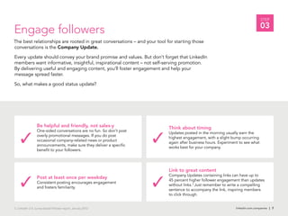 linkedin.com.companies | 7
STEP
03
Engage followers
The best relationships are rooted in great conversations – and your tool for starting those
conversations is the Company Update.
Every update should convey your brand promise and values. But don’t forget that LinkedIn
members want informative, insightful, inspirational content – not self-serving promotion.
By delivering useful and engaging content, you’ll foster engagement and help your
message spread faster.
So, what makes a good status update?
linkedin.com.companies | 7
Be helpful and friendly, not sales-y
One-sided conversations are no fun. So don’t post
overly promotional messages. If you do post
occasional company-related news or product
announcements, make sure they deliver a specific
benefit to your followers.
Post at least once per weekday
Consistent posting encourages engagement
and fosters familiarity.
Think about timing
Updates posted in the morning usually earn the
highest engagement, with a slight bump occurring
again after business hours. Experiment to see what
works best for your company.
3. LinkedIn U.S. survey-based follower report, January 2012
Link to great content
Company Updates containing links can have up to
45 percent higher follower engagement than updates
without links.3
Just remember to write a compelling
sentence to accompany the link, inspiring members
to click through.
 