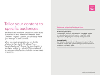 linkedin.com.companies | 8
STEP
03
Audience size matters
Limit yourself to one or two targeting criteria per update
to ensure that your content receives many high-value
impressions. Targeting too narrowly limits your reach.
Engage locally
Use Targeted Updates to let colleagues in regional offices
contribute content that speaks directly to your customers or
prospects in different areas.
Tailor your content to
specific audiences
What resonates most with followers? Content that’s
customized to their professional interests. With
LinkedIn’s Targeted Updates, you can easily match
your message to your audience.
When you create an update, you can decide
whether to share it with “all followers” or a
“targeted audience.” Choose the second option to
send your update to a subset of followers based
on geography, job function, industry, company size,
or seniority.
Audience targeting best practices
 