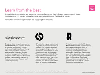 linkedin.com.companies | 9
STEP
03
Enterprise cloud computing company
salesforce.com used Targeted Updates
to promote its Cloudforce London
conference to a U.K. audience. During
a five-week period, the company
experienced a 30 percent increase
in follower engagement. Plus, these
Targeted Updates showed a 30 percent
increase in amplification (the ratio of
likes, comments, and shares to total
update impressions).
Learn from the best
Across LinkedIn, companies are seeing the benefits of engaging their followers: recent research shows
that LinkedIn is 277 percent more effective at lead generation than Facebook or Twitter.4
Here’s how some leading marketers are engaging their followers.
HP wanted to engage professionals
and gather recommendations for its
products. The company launched
its own page, inviting members to
recommend and comment on items
in their Products & Services page.
The company also ran LinkedIn Ads
to generate recommendations at
scale. The results: more than 2,000
recommendations, 20,000 new
followers, and 500,000 viral updates
about HP products in two weeks.
A relative newcomer to the HR space,
Reconverse wanted to raise awareness
and create conversation about its
mission to change the corporate
recruiting model. Speaking to an
audience in the HR field, the company
used status updates to stage a contest.
The first update alone generated 1,403
likes, 120 comments, and 87 new
followers. Reconverse attributes 90
percent of its revenue to its LinkedIn
community-building efforts.
linkedin.com.companies | 9
4. Rebecca Corlis, “LinkedIn 277% More Effective for Lead Generation Than Facebook & Twitter [New Data]”, HubSpot Blog, January 30, 2012,
http://blog.hubspot.com/blog/tabid/6307/ bid/30030/LinkedIn-277-More-Effective-for-Lead-Generation-Than-Facebook-Twitter-New-Data.aspx
 