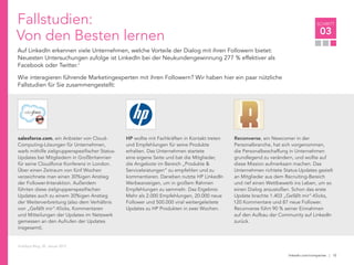linkedin.com/companies | 10
SCHRITT
03
salesforce.com, ein Anbieter von Cloud-
Computing-Lösungen für Unternehmen,
warb mithilfe zielgruppenspezifischer Status-
Updates bei Mitgliedern in Großbritannien
für seine Cloudforce Konferenz in London.
Über einen Zeitraum von fünf Wochen
verzeichnete man einen 30%igen Anstieg
der Follower-Interaktion. Außerdem
führten diese zielgruppenspezifischen
Updates auch zu einem 30%igen Anstieg
der Weiterverbreitung (also dem Verhältnis
von „Gefällt mir“-Klicks, Kommentaren
und Mitteilungen der Updates im Netzwerk
gemessen an den Aufrufen der Updates
insgesamt).
Fallstudien:
Von den Besten lernen
Auf LinkedIn erkennen viele Unternehmen, welche Vorteile der Dialog mit ihren Followern bietet:
Neuesten Untersuchungen zufolge ist LinkedIn bei der Neukundengewinnung 277 % effektiver als
Facebook oder Twitter.7
Wie interagieren führende Marketingexperten mit ihren Followern? Wir haben hier ein paar nützliche
Fallstudien für Sie zusammengestellt:
HP wollte mit Fachkräften in Kontakt treten
und Empfehlungen für seine Produkte
erhalten. Das Unternehmen startete
eine eigene Seite und bat die Mitglieder,
die Angebote im Bereich „Produkte &
Serviceleistungen“ zu empfehlen und zu
kommentieren. Daneben nutzte HP LinkedIn
Werbeanzeigen, um in großem Rahmen
Empfehlungen zu sammeln. Das Ergebnis:
Mehr als 2.000 Empfehlungen, 20.000 neue
Follower und 500.000 viral weitergeleitete
Updates zu HP Produkten in zwei Wochen.
Reconverse, ein Newcomer in der
Personalbranche, hat sich vorgenommen,
die Personalbeschaffung in Unternehmen
grundlegend zu verändern, und wollte auf
diese Mission aufmerksam machen. Das
Unternehmen richtete Status-Updates gezielt
an Mitglieder aus dem Recruiting-Bereich
und rief einen Wettbewerb ins Leben, um so
einen Dialog anzustoßen. Schon das erste
Update brachte 1.403 „Gefällt mir“-Klicks,
120 Kommentare und 87 neue Follower.
Reconverse führt 90 % seiner Einnahmen
auf den Aufbau der Community auf LinkedIn
zurück.
HubSpot Blog. 30. Januar 2012
 