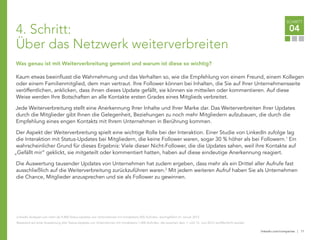 linkedin.com/companies | 11
SCHRITT
04
Was genau ist mit Weiterverbreitung gemeint und warum ist diese so wichtig?
Kaum etwas beeinflusst die Wahrnehmung und das Verhalten so, wie die Empfehlung von einem Freund, einem Kollegen
oder einem Familienmitglied, dem man vertraut. Ihre Follower können bei Inhalten, die Sie auf Ihrer Unternehmensseite
veröffentlichen, anklicken, dass ihnen dieses Update gefällt, sie können sie mitteilen oder kommentieren. Auf diese
Weise werden Ihre Botschaften an alle Kontakte ersten Grades eines Mitglieds verbreitet.
Jede Weiterverbreitung stellt eine Anerkennung Ihrer Inhalte und Ihrer Marke dar. Das Weiterverbreiten Ihrer Updates
durch die Mitglieder gibt Ihnen die Gelegenheit, Beziehungen zu noch mehr Mitgliedern aufzubauen, die durch die
Empfehlung eines engen Kontakts mit Ihrem Unternehmen in Berührung kommen.
Der Aspekt der Weiterverbreitung spielt eine wichtige Rolle bei der Interaktion. Einer Studie von LinkedIn zufolge lag
die Interaktion mit Status-Updates bei Mitgliedern, die keine Follower waren, sogar 30 % höher als bei Followern.1
Ein
wahrscheinlicher Grund für dieses Ergebnis: Viele dieser Nicht-Follower, die die Updates sahen, weil ihre Kontakte auf
„Gefällt mir“ geklickt, sie mitgeteilt oder kommentiert hatten, haben auf diese eindeutige Anerkennung reagiert.
Die Auswertung tausender Updates von Unternehmen hat zudem ergeben, dass mehr als ein Drittel aller Aufrufe fast
ausschließlich auf die Weiterverbreitung zurückzuführen waren.2
Mit jedem weiteren Aufruf haben Sie als Unternehmen
die Chance, Mitglieder anzusprechen und sie als Follower zu gewinnen.
LinkedIn Analysen von mehr als 9.800 Status-Updates von Unternehmen mit mindestens 500 Aufrufen, durchgeführt im Januar 2012
Basierend auf einer Auswertung aller Status-Updates von Unternehmen mit mindestens 1.000 Aufrufen, die zwischen dem 1. und 15. Juni 2012 veröffentlicht wurden
4. Schritt:
Über das Netzwerk weiterverbreiten
 