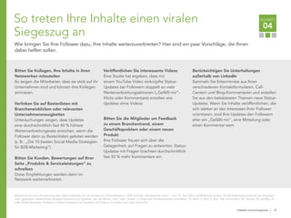 linkedin.com/companies | 12
SCHRITT
04
So treten Ihre Inhalte einen viralen
Siegeszug an
Wie bringen Sie Ihre Follower dazu, Ihre Inhalte weiterzuverbreiten? Hier sind ein paar Vorschläge, die Ihnen
dabei helfen sollen.
Bitten Sie Kollegen, Ihre Inhalte in ihren
Netzwerken mitzuteilen
So zeigen die Mitarbeiter, dass sie stolz auf ihr
Unternehmen sind und können ihre Kollegen
animieren.
Verlinken Sie auf Bestenlisten mit
Brancheneinblicken oder relevanten
Unternehmensneuigkeiten
Untersuchungen zeigen, dass Updates
eine durchschnittlich fast 40 % höhere
Weiterverbreitungsrate erreichen, wenn die
Follower darin zu Bestenlisten geleitet werden
(z. B.: „Die 10 besten Social-Media-Strategien
für B2B-Marketing“).
Bitten Sie Kunden, Bewertungen auf Ihrer
Seite „Produkte & Serviceleistungen“ zu
schreiben
Diese Empfehlungen werden dann im
Netzwerk weiterverbreitet.
Veröffentlichen Sie interessante Videos
Eine Studie hat ergeben, dass mit
einem YouTube Video verknüpfte Status-
Updates bei Followern doppelt so viele
Weiterverbreitungsaktionen („Gefällt mir“-
Klicks oder Kommentare) erzielten wie
Updates ohne Videos.
Bitten Sie die Mitglieder um Feedback
zu einem Branchentrend, einem
Geschäftsproblem oder einem neuen
Produkt
Ihre Follower freuen sich über die
Gelegenheit, auf Fragen zu antworten. Status-
Updates mit Fragen brachten durchschnittlich
fast 50 % mehr Kommentare ein.
Berücksichtigen Sie Unterhaltungen
außerhalb von LinkedIn
Sammeln Sie Erkenntnisse aus Ihren
verschiedenen Kontaktformularen, Call-
Centern und Blog-Kommentaren und erstellen
Sie aus den beliebtesten Themen neue Status-
Updates. Wenn Sie Inhalte veröffentlichen, die
sich stärker an den Interessen Ihrer Follower
orientieren, sind Ihre Updates den Followern
eher ein „Gefällt mir“, eine Mitteilung oder
einen Kommentar wert.
Basierend auf einer Auswertung aller Status-Updates von Unternehmen mit mindestens 1.000 Aufrufen, die zwischen dem 1. und 15. Juni 2012 veröffentlicht wurden. Virale Verbreitung anhand von Einzelauf-
rufen gemessen. Bestenlisten-Analyse basierend auf Updates, die die Worte „Top" oder „beste“ in folgenden Kombinationen enthielten: 10, zehn, 5, fünf, 3, drei, 100, einhundert, 50, fünfzig, 30, dreißig, 25
oder fünfundzwanzig. Analyse zu Videos basierend auf Updates mit Links zu youtube.com/ oder youtu.be/.
 