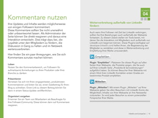 linkedin.com/companies | 13
Auch wenn Ihre Follower viel Zeit bei LinkedIn verbringen,
sollten Sie Ihre Beziehungen auch außerhalb der Webseite
fortsetzen. Zu diesem Zweck stellen wir Tools bereit, mit
denen Sie die Interaktion mit Mitgliedern auch außerhalb von
LinkedIn.com beginnen können. Diese Plugins (verfügbar auf
developer.linkedin.com) helfen Ihnen, die Begeisterung der
Mitglieder zu verstärken und diese in Weiterverbreitung und
Empfehlung Ihrer Marke umzuwandeln.
Plugin "Empfehlen": Platzieren Sie dieses Plugin auf allen
Seiten Ihrer Webseite, die Produkte zeigen, die Sie auch
auf Ihrer LinkedIn Seite „Produkte & Serviceleistungen“
aufgeführt haben. So können Besucher Ihrer Webseite mit
einem Klick ihren LinkedIn Kontakten ersten Grades ein
bestimmtes Produkt empfehlen.
Plugin „Mitteilen“: Mit einem Plugin „Mitteilen“ auf Ihrer
Webseite geben Sie allen Besuchern mit LinkedIn Konto die
Möglichkeit, Inhalte von Ihrer Webseite an ihre Netzwerke
mitzuteilen. So wird jeder Besucher zu einem potenziellen
Fürsprecher Ihrer Marke.
Empfehlen
Mitteilen
Weiterverbreitung außerhalb von LinkedIn
fördern
SCHRITT
04
Kommentare nutzen
Ihre Updates und Inhalte werden möglicherweise
von einigen Followern kommentiert.
Diese Kommentare sollten Sie nicht unerwähnt
oder unbeantwortet lassen. Als Administrator der
Seite können Sie direkt reagieren und daraus eine
Interaktion entwickeln. Dies trägt dazu bei, die
Loyalität unter den Mitgliedern zu fördern, die
Diskussion in Gang zu halten und im Netzwerk
weiterzuverbreiten.
Hier finden Sie ein paar Anregungen, wie Sie sich
Kommentare zunutze machen können:
Loben
Nutzen Sie den Kommentarbereich, um Followern für
aufmerksame Anmerkungen zu Ihren Produkten oder Ihrer
Branche zu danken.
Präsentieren
Vernetzen Sie sich mit Ihren engagiertesten, produktivsten
Kommentatoren und bitten Sie sie, einen Gastbeitrag für Ihren
Blog zu schreiben. Einen Link zu diesem Beitrag können Sie
dann in einem Status-Update veröffentlichen.
Organisiert vorgehen
Ernennen Sie ein Team von Mitarbeitern als Beauftragte für
Ihre Follower-Community. Diese können dann auf Kommentare
reagieren.
 