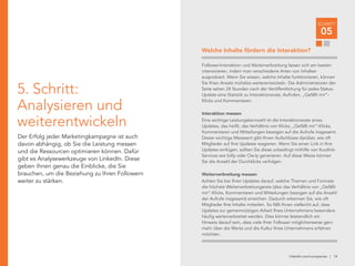 linkedin.com/companies | 14
SCHRITT
05
5. Schritt:
Analysieren und
weiterentwickeln
Der Erfolg jeder Marketingkampagne ist auch
davon abhängig, ob Sie die Leistung messen
und die Ressourcen optimieren können. Dafür
gibt es Analysewerkzeuge von LinkedIn. Diese
geben Ihnen genau die Einblicke, die Sie
brauchen, um die Beziehung zu Ihren Followern
weiter zu stärken.
Follower-Interaktion und Weiterverbreitung lassen sich am besten
intensivieren, indem man verschiedene Arten von Inhalten
ausprobiert. Wenn Sie wissen, welche Inhalte funktionieren, können
Sie Ihren Ansatz mühelos weiterentwickeln. Die Administratoren der
Seite sehen 24 Stunden nach der Veröffentlichung für jedes Status-
Update eine Statistik zu Interaktionsrate, Aufrufen, „Gefällt mir“-
Klicks und Kommentaren.
Interaktion messen
Eine wichtige Leistungskennzahl ist die Interaktionsrate eines
Updates, das heißt, das Verhältnis von Klicks, „Gefällt mir“-Klicks,
Kommentaren und Mitteilungen bezogen auf die Aufrufe insgesamt.
Dieser wichtige Messwert gibt Ihnen Aufschlüsse darüber, wie oft
Mitglieder auf Ihre Updates reagieren. Wenn Sie einen Link in Ihre
Updates einfügen, sollten Sie diese unbedingt mithilfe von Kurzlink-
Services wie bitly oder Ow.ly generieren. Auf diese Weise können
Sie die Anzahl der Durchklicks verfolgen.
Weiterverbreitung messen
Achten Sie bei Ihren Updates darauf, welche Themen und Formate
die höchste Weiterverbreitungsrate (also das Verhältnis von „Gefällt
mir“-Klicks, Kommentaren und Mitteilungen bezogen auf die Anzahl
der Aufrufe insgesamt) erreichen. Dadurch erkennen Sie, wie oft
Mitglieder Ihre Inhalte mitteilen. So fällt Ihnen vielleicht auf, dass
Updates zur gemeinnützigen Arbeit Ihres Unternehmens besonders
häufig weiterverbreitet werden. Dies könnte letztendlich ein
Hinweis darauf sein, dass viele Ihrer Follower möglicherweise gern
mehr über die Werte und die Kultur Ihres Unternehmens erfahren
möchten.
Welche Inhalte fördern die Interaktion?
 