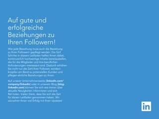 linkedin.com/companies | 16
Auf gute und
erfolgreiche
Beziehungen zu
Ihren Followern!
Wie jede Beziehung muss auch die Beziehung
zu Ihren Followern gepflegt werden. Die fünf
Schritte in diesem Leitfaden helfen Ihnen dabei,
kontinuierlich hochwertige Inhalte bereitzustellen,
die für die Mitglieder und ihre beruflichen
Anforderungen interessant sind. Dadurch erhöhen
Sie nicht nur die Zahl Ihrer Follower, sondern
knüpfen ein Band zu potenziellen Kunden und
pflegen ehrliche Beziehungen zu ihnen.
Auf unserer Unternehmensseite [linkedin.com/
company/linkedin] oder in unserem Blog [blog.
linkedin.com] können Sie sich wie immer über
aktuelle Neuigkeiten informieren und sich
Rat holen. Vielen Dank, dass Sie sich die Zeit
für diesen Leitfaden genommen haben. Wir
wünschen Ihnen viel Erfolg mit Ihren Updates!
 