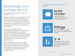 linkedin.com/companies | 3
Beziehungen sind
wichtiger denn je
Beziehungen sind heute für Unternehmen
wichtiger denn je.
Verbraucher haben die Kontrolle über ihr Online-
Erlebnis und können irrelevante Meldungen
oder Werbebotschaften mühelos ausblenden.
Doch viele von ihnen sind auch verstärkt daran
interessiert, sich mit Unternehmen zu vernetzen,
die nützliche Informationen und interessante
Inhalte bieten.
Seit Jahren unterstützt LinkedIn
Marketingexperten dabei, zu den Fachkräften
und Top-Meinungsbildnern im weltweit
größten professionellen Netzwerk Beziehungen
aufzubauen, die beiden Seiten Vorteile bieten.
Diese Beziehungen erhöhen den Markenwert
und machen aus sozialen Aktionen neue
Geschäftschancen.
Auch die Mitglieder profitieren von diesen
Beziehungen zu Unternehmen, denn diese
bieten ihnen nützliche Einblicke und Lösungen,
die sich positiv auf ihre Karrieren und ihre
berufsbezogene Entscheidungsfindung
auswirken können.
Wahrscheinlichkeit, dass es
sich um Hochschulabsolventen
handelt
93%ige
durchschnittliches
Haushaltseinkommen von
LinkedIn Mitgliedern
86.000
US-Dollar
Mitgliedern nutzen LinkedIn,
um sich über Unternehmen
oder Wirtschaftsthemen zu
informieren
3 4VON
Die Premium-Zielgruppe auf LinkedIn im
Überblick1
LinkedIn Audience 360 Study, August 2011
 