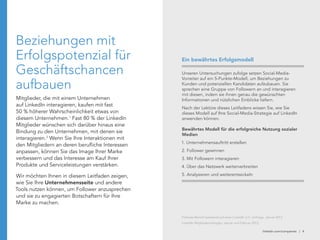 linkedin.com/companies | 4
Beziehungen mit
Erfolgspotenzial für
Geschäftschancen
aufbauen
Mitglieder, die mit einem Unternehmen
auf LinkedIn interagieren, kaufen mit fast
50 % höherer Wahrscheinlichkeit etwas von
diesem Unternehmen.1
Fast 80 % der LinkedIn
Mitglieder wünschen sich darüber hinaus eine
Bindung zu den Unternehmen, mit denen sie
interagieren.2
Wenn Sie Ihre Interaktionen mit
den Mitgliedern an deren berufliche Interessen
anpassen, können Sie das Image Ihrer Marke
verbessern und das Interesse am Kauf Ihrer
Produkte und Serviceleistungen verstärken.
Wir möchten Ihnen in diesem Leitfaden zeigen,
wie Sie Ihre Unternehmensseite und andere
Tools nutzen können, um Follower anzusprechen
und sie zu engagierten Botschaftern für Ihre
Marke zu machen.
Unseren Untersuchungen zufolge setzen Social-Media-
Vorreiter auf ein 5-Punkte-Modell, um Beziehungen zu
Kunden und potenziellen Kandidaten aufzubauen. Sie
sprechen eine Gruppe von Followern an und interagieren
mit diesen, indem sie ihnen genau die gewünschten
Informationen und nützlichen Einblicke liefern.
Nach der Lektüre dieses Leitfadens wissen Sie, wie Sie
dieses Modell auf Ihre Social-Media-Strategie auf LinkedIn
anwenden können.
Bewährtes Modell für die erfolgreiche Nutzung sozialer
Medien
1. Unternehmensauftritt erstellen
2. Follower gewinnen
3. Mit Followern interagieren
4. Über das Netzwerk weiterverbreiten
5. Analysieren und weiterentwickeln
Ein bewährtes Erfolgsmodell
Follower-Bericht basierend auf einer LinkedIn U.S. Umfrage, Januar 2012
LinkedIn Mitgliederumfragen, Januar und Februar 2012
 