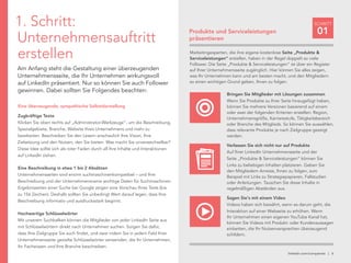 linkedin.com/companies | 6
SCHRITT
01
1. Schritt:
Unternehmensauftritt
erstellen
Am Anfang steht die Gestaltung einer überzeugenden
Unternehmensseite, die Ihr Unternehmen wirkungsvoll
auf LinkedIn präsentiert. Nur so können Sie auch Follower
gewinnen. Dabei sollten Sie Folgendes beachten:
Eine überzeugende, sympathische Selbstdarstellung
Zugkräftige Texte
Klicken Sie oben rechts auf „Administrator-Werkzeuge“, um die Beschreibung,
Spezialgebiete, Branche, Website Ihres Unternehmens und mehr zu
bearbeiten. Beschreiben Sie den Lesern anschaulich Ihre Vision, Ihre
Zielsetzung und den Nutzen, den Sie bieten. Was macht Sie unverwechselbar?
Diese Idee sollte sich als roter Faden durch all Ihre Inhalte und Interaktionen
auf LinkedIn ziehen.
Eine Beschreibung in etwa 1 bis 2 Absätzen
Unternehmensseiten sind enorm suchmaschinenkompatibel – und Ihre
Beschreibung und der Unternehmensname wichtige Daten für Suchmaschinen.
Ergebnisseiten einer Suche bei Google zeigen eine Vorschau Ihres Texts (bis
zu 156 Zeichen). Deshalb sollten Sie unbedingt Wert darauf legen, dass Ihre
Beschreibung informativ und ausdrucksstark beginnt.
Hochwertige Schlüsselwörter
Mit unserem Suchbalken können die Mitglieder von jeder LinkedIn Seite aus
mit Schlüsselwörtern direkt nach Unternehmen suchen. Sorgen Sie dafür,
dass Ihre Zielgruppe Sie auch findet, und zwar indem Sie in jedem Feld Ihrer
Unternehmensseite gezielte Schlüsselwörter verwenden, die Ihr Unternehmen,
Ihr Fachwissen und Ihre Branche beschreiben.
Produkte und Serviceleistungen
präsentieren
Bringen Sie Mitglieder mit Lösungen zusammen
Wenn Sie Produkte zu Ihrer Seite hinzugefügt haben,
können Sie mehrere Versionen basierend auf einem
oder zwei der folgenden Kriterien erstellen: Region,
Unternehmensgröße, Karrierestufe, Tätigkeitsbereich
oder Branche des Mitglieds. So können Sie auswählen,
dass relevante Produkte je nach Zielgruppe gezeigt
werden.
Verlassen Sie sich nicht nur auf Produkte
Auf Ihrer LinkedIn Unternehmensseite und der
Seite „Produkte & Serviceleistungen“ können Sie
Links zu beliebigen Inhalten platzieren. Geben Sie
den Mitgliedern Anreize, Ihnen zu folgen, zum
Beispiel mit Links zu Strategiepapieren, Fallstudien
oder Anleitungen. Tauschen Sie diese Inhalte in
regelmäßigen Abständen aus.
Sagen Sie‘s mit einem Video
Videos haben sich bewährt, wenn es darum geht, die
Interaktion auf einer Webseite zu erhöhen. Wenn
Ihr Unternehmen einen eigenen YouTube Kanal hat,
können Sie Videos mit Produkt- oder Kundenaussagen
einbetten, die Ihr Nutzenversprechen überzeugend
schildern.
Marketingexperten, die ihre eigene kostenlose Seite „Produkte &
Serviceleistungen“ erstellen, haben in der Regel doppelt so viele
Follower. Die Seite „Produkte & Serviceleistungen“ ist über ein Register
auf Ihrer Unternehmensseite zugänglich. Hier können Sie alles zeigen,
was Ihr Unternehmen kann und am besten macht, und den Mitgliedern
so einen wichtigen Grund geben, Ihnen zu folgen.
 