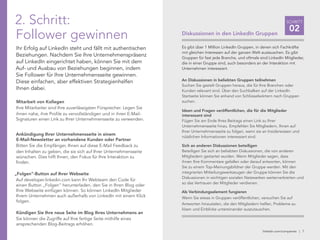 linkedin.com/companies | 7
SCHRITT
02Diskussionen in den LinkedIn Gruppen
Es gibt über 1 Million LinkedIn Gruppen, in denen sich Fachkräfte
mit gleichen Interessen auf der ganzen Welt austauschen. Es gibt
Gruppen für fast jede Branche, und oftmals sind LinkedIn Mitglieder,
die in einer Gruppe sind, auch besonders an der Interaktion mit
Unternehmen interessiert.
An Diskussionen in beliebten Gruppen teilnehmen
Suchen Sie gezielt Gruppen heraus, die für Ihre Branchen oder
Kunden relevant sind. Über den Suchbalken auf der LinkedIn
Startseite können Sie anhand von Schlüsselwörtern nach Gruppen
suchen.
Ideen und Fragen veröffentlichen, die für die Mitglieder
interessant sind
Fügen Sie am Ende Ihres Beitrags einen Link zu Ihrer
Unternehmensseite hinzu. Empfehlen Sie Mitgliedern, Ihnen auf
Ihrer Unternehmensseite zu folgen, wenn sie an Insiderwissen und
nützlichen Informationen interessiert sind.
Sich an anderen Diskussionen beteiligen
Beteiligen Sie sich an beliebten Diskussionen, die von anderen
Mitgliedern gestartet wurden. Wenn Mitglieder sagen, dass
ihnen Ihre Kommentare gefallen oder darauf antworten, können
Sie zu einem Top-Meinungsbildner der Gruppe werden. Mit den
integrierten Mitteilungswerkzeugen der Gruppe können Sie die
Diskussionen in wichtigen sozialen Netzwerken weiterverbreiten und
so das Vertrauen der Mitglieder verdienen.
Als Verbindungselement fungieren
Wenn Sie etwas in Gruppen veröffentlichen, versuchen Sie auf
Antworten hinzuzielen, die den Mitgliedern helfen, Probleme zu
lösen und Einblicke untereinander auszutauschen.
2. Schritt:
Follower gewinnen
Ihr Erfolg auf LinkedIn steht und fällt mit authentischen
Beziehungen. Nachdem Sie Ihre Unternehmenspräsenz
auf LinkedIn eingerichtet haben, können Sie mit dem
Auf- und Ausbau von Beziehungen beginnen, indem
Sie Follower für Ihre Unternehmensseite gewinnen.
Diese einfachen, aber effektiven Strategienhelfen
Ihnen dabei.
Mitarbeit von Kollegen
Ihre Mitarbeiter sind Ihre zuverlässigsten Fürsprecher. Legen Sie
ihnen nahe, ihre Profile zu vervollständigen und in ihren E-Mail-
Signaturen einen Link zu Ihrer Unternehmensseite zu verwenden.
Ankündigung Ihrer Unternehmensseite in einem
E-Mail-Newsletter an vorhandene Kunden oder Partner
Bitten Sie die Empfänger, Ihnen auf diese E-Mail Feedback zu
den Inhalten zu geben, die sie sich auf Ihrer Unternehmensseite
wünschen. Dies hilft Ihnen, den Fokus für Ihre Interaktion zu
finden.
„Folgen“-Button auf Ihrer Webseite
Auf developer.linkedin.com kann Ihr Webteam den Code für
einen Button „Folgen“ herunterladen, den Sie in Ihren Blog oder
Ihre Webseite einfügen können. So können LinkedIn Mitglieder
Ihrem Unternehmen auch außerhalb von LinkedIn mit einem Klick
folgen.
Kündigen Sie Ihre neue Seite im Blog Ihres Unternehmens an
Sie können die Zugriffe auf Ihre fertige Seite mithilfe eines
ansprechenden Blog-Beitrags erhöhen.
 