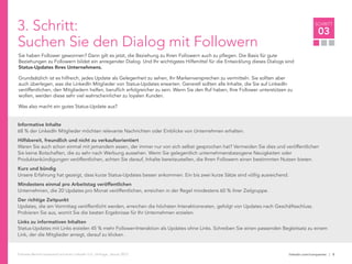 linkedin.com/companies | 8
SCHRITT
03
Follower-Bericht basierend auf einer LinkedIn U.S. Umfrage, Januar 2012
3. Schritt:
Suchen Sie den Dialog mit Followern
Sie haben Follower gewonnen? Dann gilt es jetzt, die Beziehung zu Ihren Followern auch zu pflegen. Die Basis für gute
Beziehungen zu Followern bildet ein anregender Dialog. Und Ihr wichtigstes Hilfsmittel für die Entwicklung dieses Dialogs sind
Status-Updates Ihres Unternehmens.
Grundsätzlich ist es hilfreich, jedes Update als Gelegenheit zu sehen, Ihr Markenversprechen zu vermitteln. Sie sollten aber
auch überlegen, was die LinkedIn Mitglieder von Status-Updates erwarten. Generell sollten alle Inhalte, die Sie auf LinkedIn
veröffentlichen, den Mitgliedern helfen, beruflich erfolgreicher zu sein. Wenn Sie den Ruf haben, Ihre Follower unterstützen zu
wollen, werden diese sehr viel wahrscheinlicher zu loyalen Kunden.
Was also macht ein gutes Status-Update aus?
Informative Inhalte
68 % der LinkedIn Mitglieder möchten relevante Nachrichten oder Einblicke von Unternehmen erhalten.
Hilfsbereit, freundlich und nicht zu verkaufsorientiert
Waren Sie auch schon einmal mit jemandem essen, der immer nur von sich selbst gesprochen hat? Vermeiden Sie dies und veröffentlichen
Sie keine Botschaften, die zu sehr nach Werbung aussehen. Wenn Sie gelegentlich unternehmensbezogene Neuigkeiten oder
Produktankündigungen veröffentlichen, achten Sie darauf, Inhalte bereitzustellen, die Ihren Followern einen bestimmten Nutzen bieten.
Kurz und bündig
Unsere Erfahrung hat gezeigt, dass kurze Status-Updates besser ankommen. Ein bis zwei kurze Sätze sind völlig ausreichend.
Mindestens einmal pro Arbeitstag veröffentlichen
Unternehmen, die 20 Updates pro Monat veröffentlichen, erreichen in der Regel mindestens 60 % ihrer Zielgruppe.
Der richtige Zeitpunkt
Updates, die am Vormittag veröffentlicht werden, erreichen die höchsten Interaktionsraten, gefolgt von Updates nach Geschäftsschluss.
Probieren Sie aus, womit Sie die besten Ergebnisse für Ihr Unternehmen erzielen.
Links zu informativen Inhalten
Status-Updates mit Links erzielen 45 % mehr Follower-Interaktion als Updates ohne Links. Schreiben Sie einen passenden Begleitsatz zu einem
Link, der die Mitglieder anregt, darauf zu klicken.
 