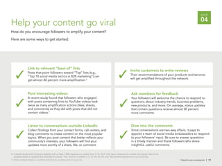 linkedin.com.companies | 11
STEP
04
Help your content go viral
How do you encourage followers to amplify your content?
Here are some ways to get started:
linkedin.com.companies | 11
6. LinkedIn study of all Company Updates with at least 1,000 impressions, posted June 1-15, 2012. Viral reach measured in number of uniques. Best-of list
analysis based on updates that included the words “Top” and the numbers 3, 5, 10, 25, 30, 50, and 100 (whether spelled out or as numerals).
7. Video analysis based on updates with links to youtube.com or youtu.be.
Link to relevant “best-of” lists
Posts that point followers toward “Top” lists (e.g.,
“Top 10 social media tactics in B2B marketing”) can
get almost 40 percent more amplification.6
Listen to conversations outside LinkedIn
Collect findings from your contact forms, call centers, and
blog comments to create content on the most popular
topics. When you post content that better reflects your
community’s interests, your followers will find your
updates more worthy of a share, like, or comment.
Invite customers to write reviews
Their recommendations of your products and services
will get amplified throughout the network.
Ask members for feedback
Your followers will welcome the chance to respond to
questions about industry trends, business problems,
new products, and more. On average, status updates
that contain questions receive almost 50 percent
more comments.
Post interesting videos
A recent study found that followers who engaged
with posts containing links to YouTube videos took
twice as many amplification actions (likes, shares,
and comments) as they did with posts that did not
contain videos.7
Dive into the comments
Since conversations are two-way affairs, it pays to
appoint a team of social media ambassadors to respond
to your followers’ input. Be sure to answer questions
in a timely manner and thank followers who share
insightful, useful comments.
 