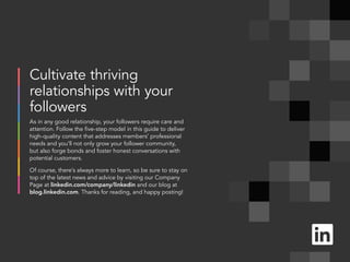 Cultivate thriving
relationships with your
followers
As in any good relationship, your followers require care and
attention. Follow the five-step model in this guide to deliver
high-quality content that addresses members’ professional
needs and you‘ll not only grow your follower community,
but also forge bonds and foster honest conversations with
potential customers.
Of course, there’s always more to learn, so be sure to stay on
top of the latest news and advice by visiting our Company
Page at linkedin.com/company/linkedin and our blog at
blog.linkedin.com. Thanks for reading, and happy posting!
 