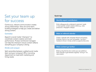 linkedin.com.companies | 4
Set your team up
for success
Continuous, relevant communication creates
strong relationships. Here are some team-
building strategies to help you create and deliver
strong content:
Centralize
Appoint a social media “champion” to
coordinate content creation and track
performance. Product and brand managers
can help the champion ensure content reflects
everything your company is doing.
Divide and conquer
Split ownership between a global social media
team and your company’s HR or recruiting
department to meet both marketing and
hiring needs.
Quick tips
Enlist colleagues who understand customers’ needs
or have specific content creation skills (e.g., video
production, infographic design).
Identify expert contributors
Create a calendar with campaign themes and posting
timelines. Stick to it as much as possible – but don’t
hesitate to throw in timely content as opportunities arise.
Make an editorial calendar
Break up big themes into a series you can publish at
fixed intervals to get followers regularly “tuning in” for
new content.
Make content go further
 