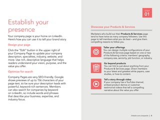linkedin.com.companies | 5
STEP
01
Showcase your Products & Services
Marketers who build out their Products & Services page
tend to have twice as many company followers. Use this
page to tell members what you do best – and give them
compelling reasons to follow you.
Tailor your offerings
You can design multiple configurations of your
Products & Services page based on one or two
of the following criteria: members’ geography,
company size, seniority, job function, or industry.
Go beyond products
You can link to just about anything from your
Products & Services page. Direct members
to your latest and greatest white papers, case
studies, or how-to content.
Tell a story through video
If your company has a YouTube channel,
embed product demos or customer
testimonial videos that tell a compelling
narrative about the value you offer.
Establish your
presence
Your company page is your home on LinkedIn.
Here’s how you can use it to tell your brand story.
Design your page
Click the “Edit” button in the upper right of
your Company Page to update your company
description, specialties, industry, website, and
more. Use rich, descriptive language that helps
readers understand your vision, purpose, and the
value you offer.
Optimize for search
Company Pages are very SEO-friendly. Google
shows previews of up to 156 characters of your
page text, so be sure your description leads with
powerful, keyword-rich sentences. Members
can also search for companies by keyword
on LinkedIn, so include words and phrases
that describe your business, expertise, and
industry focus.
 