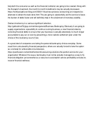 help both the consumer as well as the financial institution are going to be created. Along with
the therapist's treatment, the month to month installments may be actually decreased.
https://familysoap6.over-blog.com/2020/11/business-process-outsourcing-an-inexpensive-
alternate-to-obtain-the-task-done.html This are going to substantially aid the service to leave
the burden of debts faster and will definitely help in the attainment of monetary stability.
Declare insolvency is a serious significant selection.
http://gallonshoe76.jigsy.com/entries/general/Business-Bankruptcy Obviously it are going to
supply organizations a possibility to continue running business, a new financial slate by
removing financial debts to ensure that your business is actually absolutely no much longer
accountable to pay out or even by presenting a more realistic settlement plan under the
choice of the insolvency court of law.
A a great deal of companies are taking the personal bankruptcy choice everyday. Some
result from untrustworthy financial perspective; others are actually forced to take the option
as a remedy for unfavorable circumstances.
https://postheaven.net/winklerfrantzen6/outsourcing-solutions-the-perfect-service-for-your-
organization Whatever the cause, bankruptcy must not be actually managed as a way to fly
financial obligation yet somewhat as a resource to accomplish service profitability and also to
recover financial wellness.
 