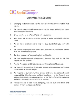 www.SocialCreeper.com




                                 COMPANY PHILOSOPHY

1.      Emerging customer needs are the drivers behind every innovation that
        we do.

2.      We commit to continually understand market needs and address them
        with innovative solutions

3.      Every one for us is a “client” and not a customer

4.      As a team we are committed to quality at work and gratification to
        client.

5.      We are not in this business to help you buy, but to help you earn with
        us.

6.      We believe in gauging our assets with our client’s satisfaction rather
        than the accumulated profits.

7.      Our true measure of success is client profitability.

8.      We hire people who are passionate to do what they love to. We hire
        talents and not profiles.

9.      People, Processes and Systems are our three pillars of Business.

10. We have our strategic objective well defined and is imbibed into every
    share holder at SocialCreeper.

11. We respond to our communities around and have the sense of social
    responsibility. We share our profits with clients – in the form of new
    product innovation, with employees – in the form of shares/ dividends
    and with community – in the form of funding.

12. Though we are a web based company, we are built with brick and
    mortar of trust and success stories.



SocialCreeper.com
Won't you write us? Ask us what we can do for your business sc.eu@socialcreeper.com
 