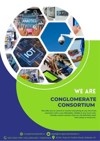 conglomerateweb.in sales@conglomerateweb.in
CONGLOMERATE
CONSORTIUM
WE ARE
"We offer you to control or monitor everything at any time from
anywhere with a very affordable, reliable & very much user-
friendly custom solution that you will definitely need
from today or tomorrow.
033-3550-1789 / 033-3594-8167 / 9123074314 87/3A, Raja Sc Mullick Road, Kolkata-47.
 