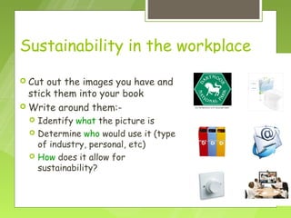 Sustainability in the workplace

 Cut out the images you have and
  stick them into your book
 Write around them:-
     Identify what the picture is
     Determine who would use it (type
      of industry, personal, etc)
     How does it allow for
      sustainability?
 