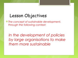 Lesson Objectives
 Theconcept of sustainable development,
 through the following context:



  In the development of policies
  by large organisations to make
  them more sustainable
 