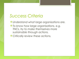 Success Criteria
 Understand    what large organisations are.
 To know how large organisations, e.g.
  TNCs, try to make themselves more
  sustainable through actions.
 Critically review these actions.
 