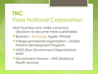 TNC
Trans National Corporation
Most business now make conscious
  decisions to become more sustainable.
 Business – Samsung, Apple, Primark
 Intergovernmental organisation – United
  Nations Development Program.
 NGO (Non Government Organisation) -
  WWF
 Government Service – NHS (National
  Heath service)
 