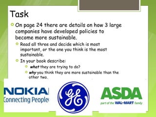 Task
 Onpage 24 there are details on how 3 large
 companies have developed policies to
 become more sustainable.
    Read all three and decide which is most
     important, or the one you think is the most
     sustainable.
    In your book describe:
           what they are trying to do?
          why you think they are more sustainable than the
           other two.
 
