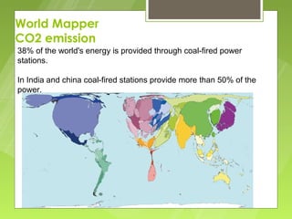 World Mapper
CO2 emission
38% of the world's energy is provided through coal-fired power
stations.

In India and china coal-fired stations provide more than 50% of the
power.
 