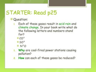 STARTER: Read p25
  Question:

  1.   Each of these gases result in acid rain and
       climate change. In your book write what do
       the following letters and numbers stand
       for?
        CO²
        SO²
          N²O
  1.   Why are coal-fired power stations causing
       pollution?
  2.   How can each of these gases be reduced?
 