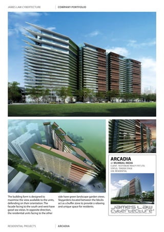 james law cybertecture                      company portfolio




                                                                                         ARCADIA
                                                                                         AT MUMBAI, INDIA
                                                                                         CLIENT: RUSTOMJEE REALTY PVT LTD.
                                                                                         STATUS: TENDER STAGE
                                                                                         USE: RESIDENTIAL




The building form is designed to            side have green landscape garden views.
maximise the view available to the units,   Skygardens located between the blocks
defending on their orientation. The         act as a buffer zone to provide a relaxing
facade facing to the south and west have    and unique space for residents.
good sea views. In opposite direction,
the residential units facing to the other                                                Copyright c 2011 James Law Cybertecture International Holdings Ltd. All Rights Reserved.




residential projects                        arcadia
 