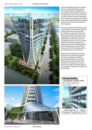 james law cybertecture   company portfolio

                                             Vasukamal challenged all the accepted
                                             rules of a residential building design.
                                             The existing residential buildings are
                                             very simple with the regular shape and a
                                             standard size of each unit. Each of them
                                             is uniform without character. Vasukamal
                                             was an attempt to recapture the clarity of
                                             those early residential buildings, together
                                             with some of the lost characteristics of
                                             the living style.

                                             The funnel shape of the building creates
                                             natural shelter which achieves optimum
                                             energy performance by minimizing
                                             the surface area exposed to direct sun
                                             light, while the balconies maintain the
                                             characteristic of each apartment. Each
                                             of the balconies will have more than
                                             270 degree extensive views. The various
                                             depths of the balconies develop the
                                             parabolic curves of the building profile.
                                             Each of the balconies contains flower
                                             beds and decks with evergreen plants,
                                             providing fresh air to the residents.

                                             Beyond its technological innovations,
                                             Vasukamal also sought to harmonies
                                             the nature’s aesthetic sensibilities,
                                             particularly through the use of water
                                             features. At the foot of the entrance,
                                             waterfalls on the podium turn out to
                                             be the water walls on the both sides of
                                             the passage that leads to the public and
                                             private lobby.




                                              VASUKAMAL
                                              AT VASUKAMAL, MUMBAI, INDIA
                                              CLIENT: MANOJ ESTATES PVT LTD.
                                              STATUS: UNDER CONSTRUCTION
                                              USE: RESIDENTIAL




                                               Copyright c 2011 James Law Cybertecture International Holdings Ltd. All Rights Reserved.




residential projects     vasukamal
 