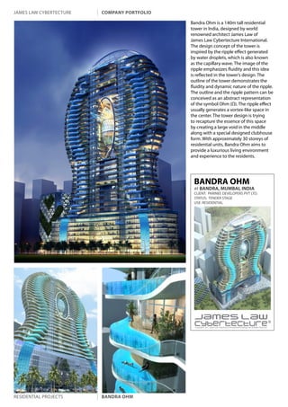 james law cybertecture   company portfolio

                                             Bandra Ohm is a 140m tall residential
                                             tower in India, designed by world
                                             renowned architect James Law of
                                             James Law Cybertecture International.
                                             The design concept of the tower is
                                             inspired by the ripple effect generated
                                             by water droplets, which is also known
                                             as the capillary wave. The image of the
                                             ripple emphasizes fluidity and this idea
                                             is reflected in the tower’s design. The
                                             outline of the tower demonstrates the
                                             fluidity and dynamic nature of the ripple.
                                             The outline and the ripple pattern can be
                                             conceived as an abstract representation
                                             of the symbol Ohm (Ω). The ripple effect
                                             usually generates a vortex-like space in
                                             the center. The tower design is trying
                                             to recapture the essence of this space
                                             by creating a large void in the middle
                                             along with a special designed clubhouse
                                             form. With approximately 30 storeys of
                                             residential units, Bandra Ohm aims to
                                             provide a luxurious living environment
                                             and experience to the residents.




                                              BANDRA OHM
                                              AT BANDRA, MUMBAI, INDIA
                                              CLIENT: PARINEE DEVELOPERS PVT LTD.
                                              STATUS: TENDER STAGE
                                              USE: RESIDENTIAL




                                               Copyright c 2011 James Law Cybertecture International Holdings Ltd. All Rights Reserved.




residential projects     bandra ohm
 