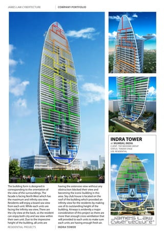 james law cybertecture                       company portfolio




                                                                                          INDRA TOWER
                                                                                          AT MUMBAI, INDIA
                                                                                          CLIENT: THE WADHWA GROUP
                                                                                          STATUS: TENDER STAGE
                                                                                          USE: RESIDENTIAL




The building form is designed in             having the extensive view without any
corresponding to the orientation of          obstruction blocked their view and
the view of the surroundings. The            becoming the iconic building in this
facade is facing North West which has        area. Sky club house is located on the
the maximum and infinity sea view.           roof of the building which provided an
Residents will enjoy a board sea view        infinity view for the residents by making
from each unit. While each units are         use of its outstanding height of the
facing the infinity sea view, There are      building. Airways is evidently a major
the city view at the back, so the resident   consideration of this project as there are
can enjoy both city and sea view within      more than enough cross ventilation that
their own unit. Due to the impressive        will provided to each units to make sure
height of the building, all units are        each units are having enough fresh air.      Copyright c 2011 James Law Cybertecture International Holdings Ltd. All Rights Reserved.


residential projects                         indra tower
 