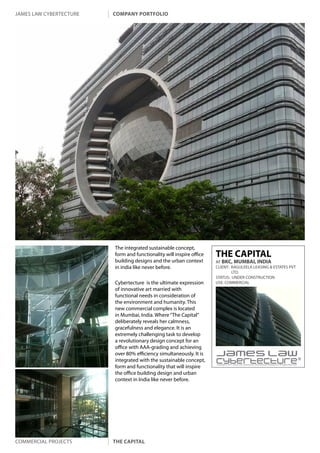 james law cybertecture   company portfolio




                         The integrated sustainable concept,
                         form and functionality will inspire office   THE CAPITAL
                         building designs and the urban context       AT BKC, MUMBAI, INDIA
                         in india like never before.                  CLIENT: RAGULEELA LEASING & ESTATES PVT
                                                                              LTD.
                                                                      STATUS: UNDER CONSTRUCTION
                         Cybertecture is the ultimate expression      USE: COMMERCIAL
                         of innovative art married with
                         functional needs in consideration of
                         the environment and humanity. This
                         new commercial complex is located
                         in Mumbai, India. Where “The Capital”
                         deliberately reveals her calmness,
                         gracefulness and elegance. It is an
                         extremely challenging task to develop
                         a revolutionary design concept for an
                         office with AAA-grading and achieving
                         over 80% efficiency simultaneously. It is
                         integrated with the sustainable concept,
                         form and functionality that will inspire
                                                                      Copyright c 2011 James Law Cybertecture International Holdings Ltd. All Rights Reserved.



                         the office building design and urban
                         context in India like never before.




Commercial projects      the capital
 